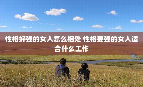 性格好强的女人怎么相处 性格要强的女人适合什么工作