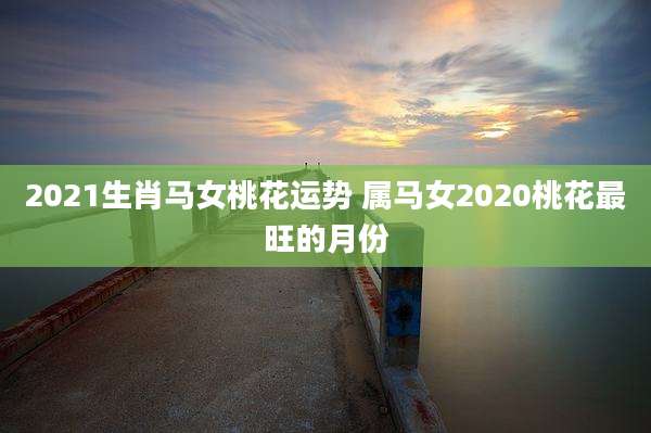 2021生肖马女桃花运势 属马女2020桃花最旺的月份