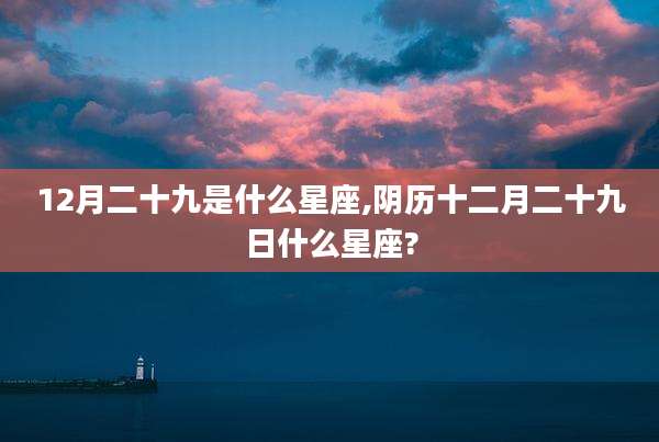 12月二十九是什么星座,阴历十二月二十九日什么星座?
