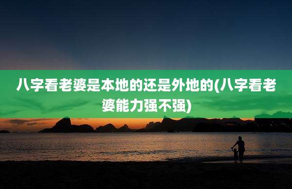 八字看老婆是本地的还是外地的(八字看老婆能力强不强)