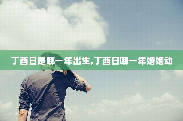 丁酉日是哪一年出生,丁酉日哪一年婚姻动
