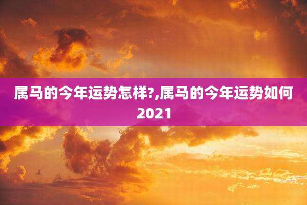 属马的今年运势怎样?,属马的今年运势如何2021