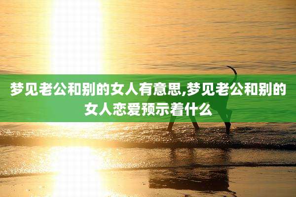 梦见老公和别的女人有意思,梦见老公和别的女人恋爱预示着什么