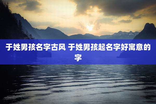 于姓男孩名字古风 于姓男孩起名字好寓意的字