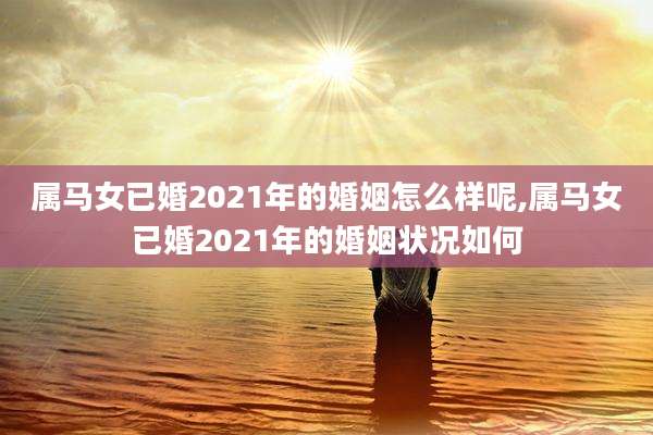 属马女已婚2021年的婚姻怎么样呢,属马女已婚2021年的婚姻状况如何