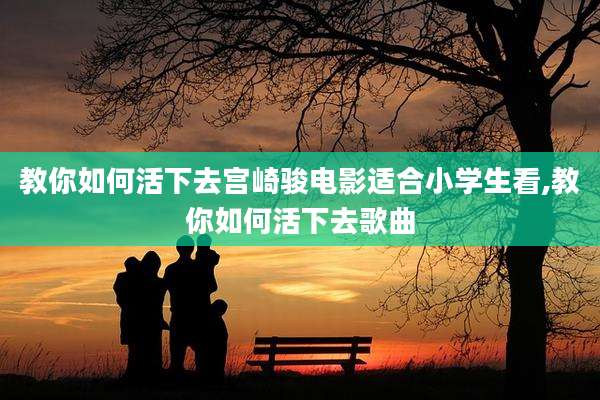 教你如何活下去宫崎骏电影适合小学生看,教你如何活下去歌曲