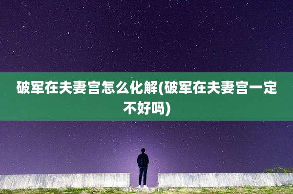 破军在夫妻宫怎么化解(破军在夫妻宫一定不好吗)