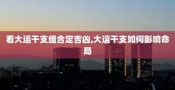 看大运干支组合定吉凶,大运干支如何影响命局