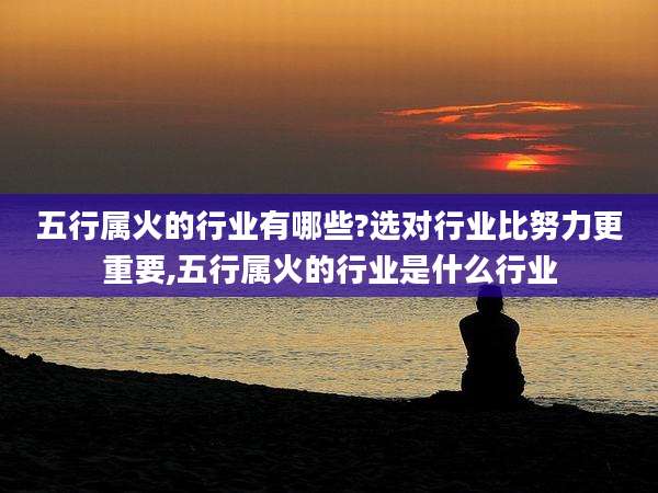 五行属火的行业有哪些?选对行业比努力更重要,五行属火的行业是什么行业