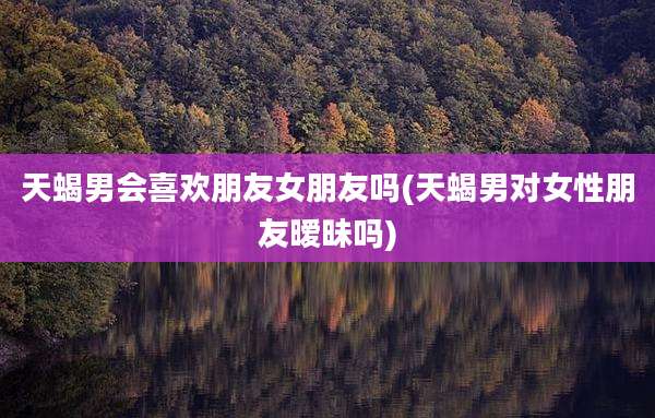 天蝎男会喜欢朋友女朋友吗(天蝎男对女性朋友暧昧吗)