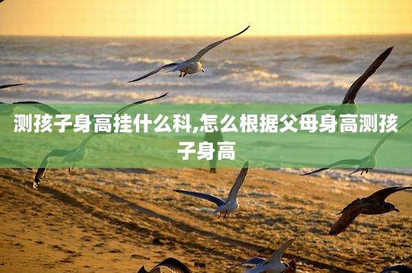 测孩子身高挂什么科,怎么根据父母身高测孩子身高