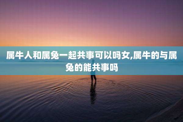 属牛人和属兔一起共事可以吗女,属牛的与属兔的能共事吗