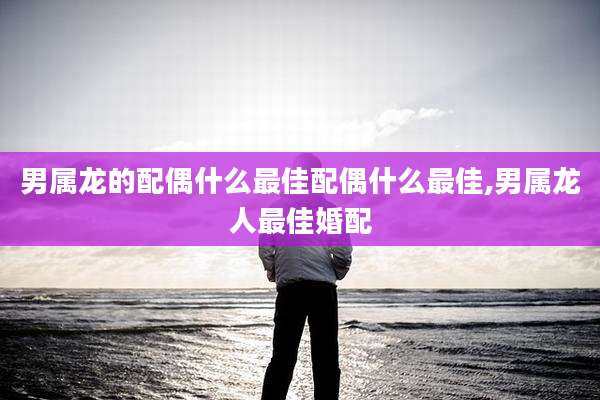 男属龙的配偶什么最佳配偶什么最佳,男属龙人最佳婚配