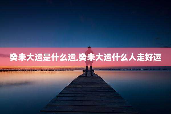 癸未大运是什么运,癸未大运什么人走好运