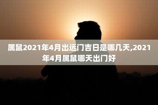 属鼠2021年4月出远门吉日是哪几天,2021年4月属鼠哪天出门好