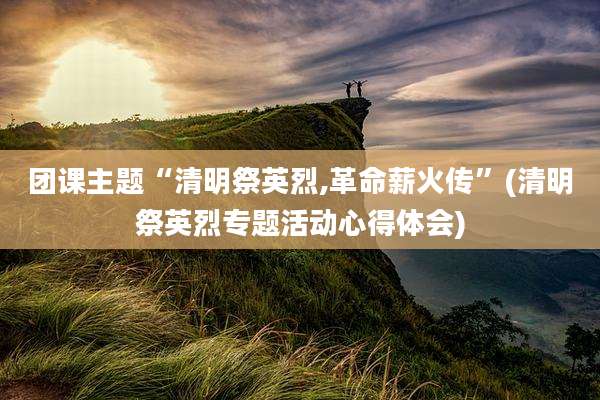 团课主题“清明祭英烈,革命薪火传”(清明祭英烈专题活动心得体会)