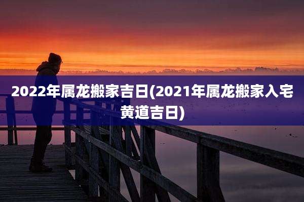 2022年属龙搬家吉日(2021年属龙搬家入宅黄道吉日)
