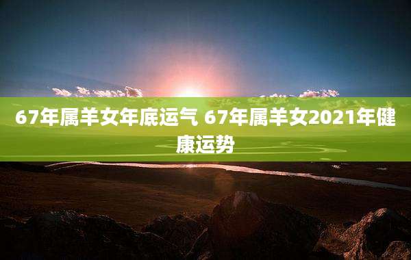 67年属羊女年底运气 67年属羊女2021年健康运势