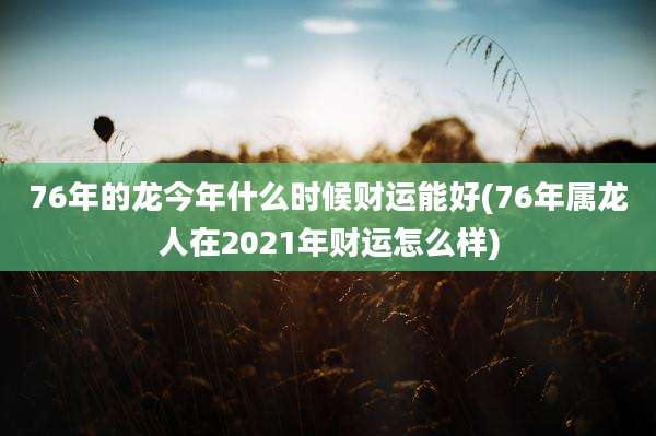 76年的龙今年什么时候财运能好(76年属龙人在2021年财运怎么样)