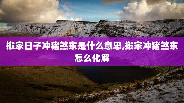 搬家日子冲猪煞东是什么意思,搬家冲猪煞东怎么化解