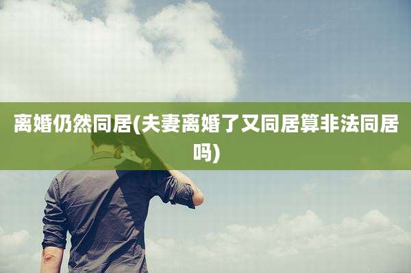 离婚仍然同居(夫妻离婚了又同居算非法同居吗)