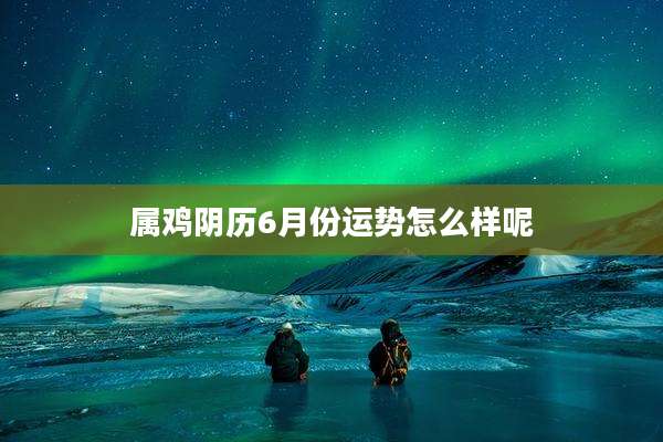 属鸡阴历6月份运势怎么样呢