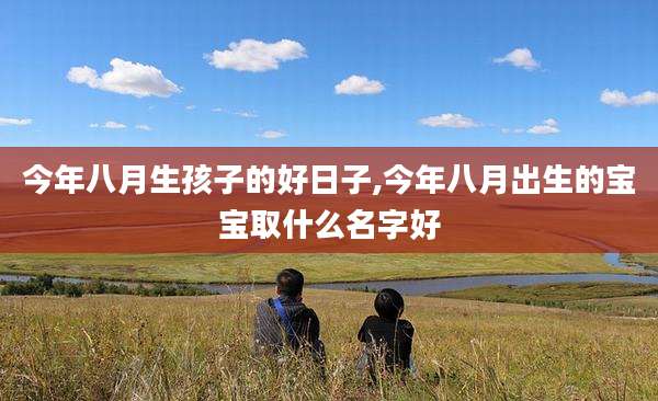 今年八月生孩子的好日子,今年八月出生的宝宝取什么名字好