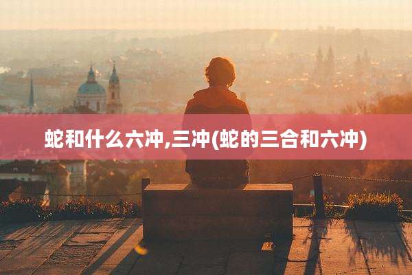 蛇和什么六冲,三冲(蛇的三合和六冲)