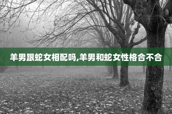 羊男跟蛇女相配吗,羊男和蛇女性格合不合