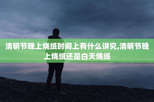清明节晚上烧纸时间上有什么讲究,清明节晚上烧纸还是白天烧纸