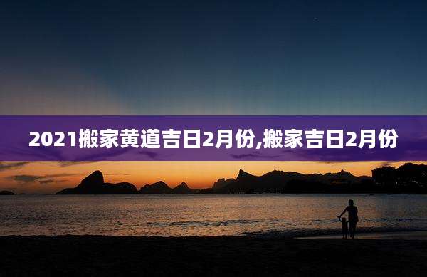 2021搬家黄道吉日2月份,搬家吉日2月份