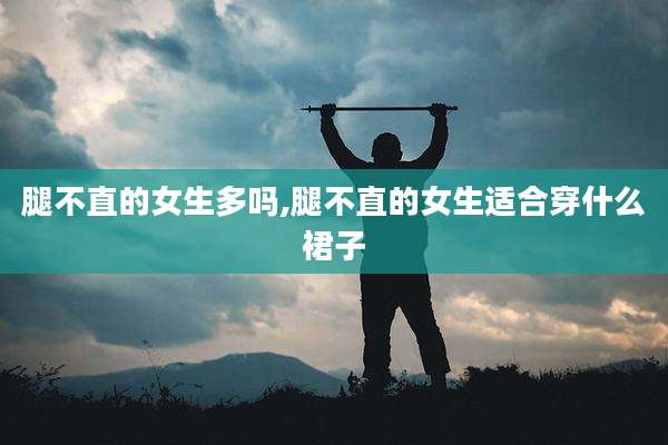 腿不直的女生多吗,腿不直的女生适合穿什么裙子