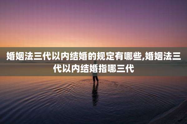 婚姻法三代以内结婚的规定有哪些,婚姻法三代以内结婚指哪三代