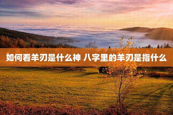 如何看羊刃是什么神 八字里的羊刃是指什么