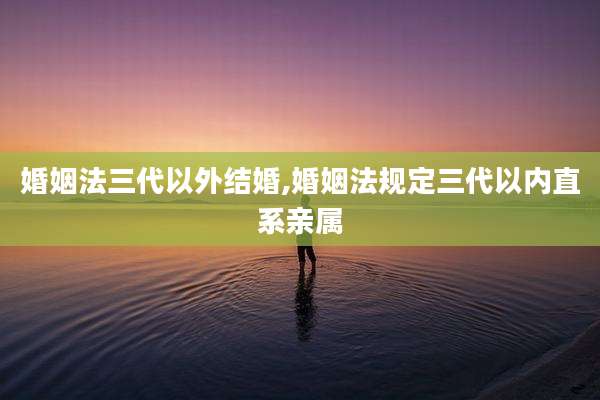 婚姻法三代以外结婚,婚姻法规定三代以内直系亲属