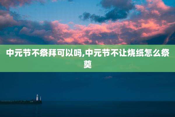 中元节不祭拜可以吗,中元节不让烧纸怎么祭奠