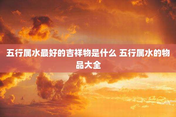 五行属水最好的吉祥物是什么 五行属水的物品大全
