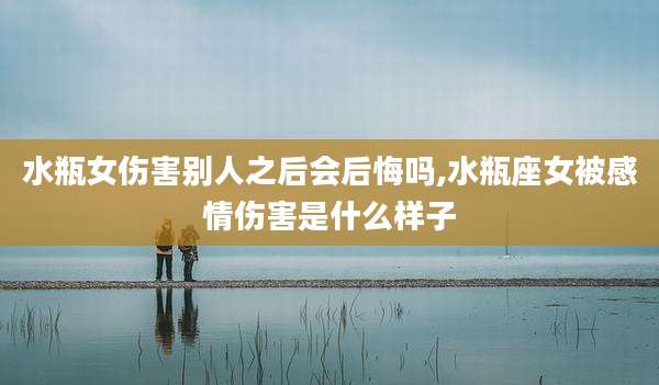 水瓶女伤害别人之后会后悔吗,水瓶座女被感情伤害是什么样子