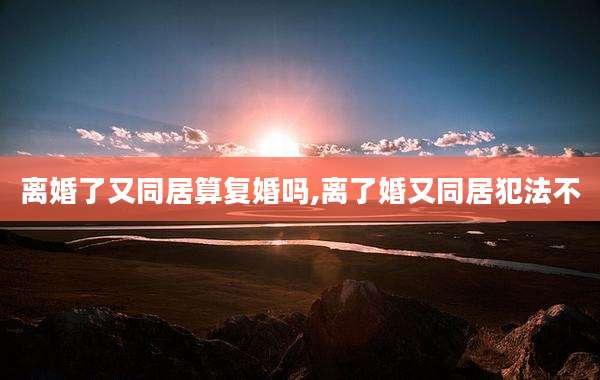 离婚了又同居算复婚吗,离了婚又同居犯法不