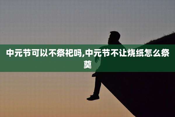 中元节可以不祭祀吗,中元节不让烧纸怎么祭奠