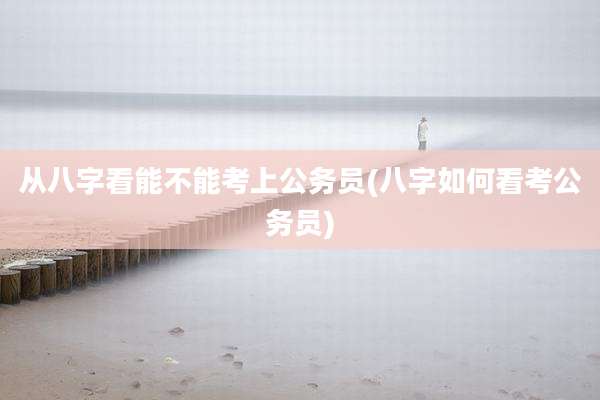 从八字看能不能考上公务员(八字如何看考公务员)