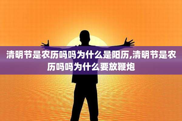 清明节是农历吗吗为什么是阳历,清明节是农历吗吗为什么要放鞭炮