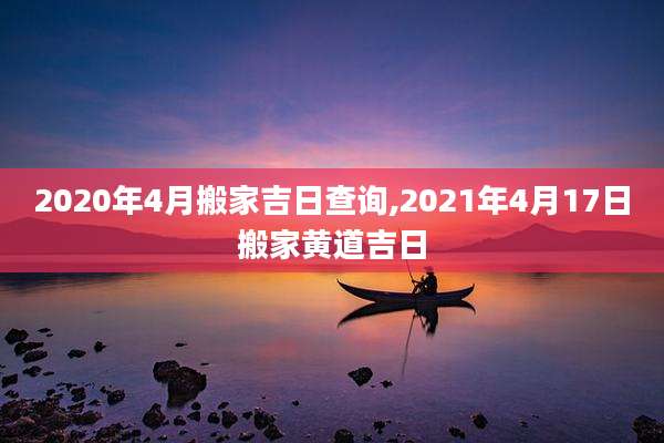 2020年4月搬家吉日查询,2021年4月17日搬家黄道吉日