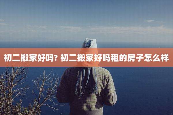 初二搬家好吗? 初二搬家好吗租的房子怎么样