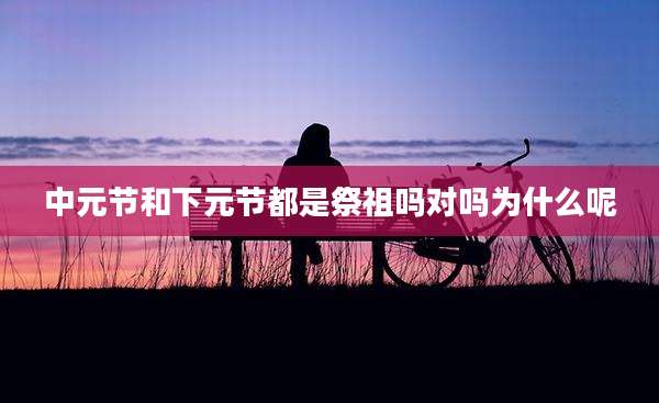 中元节和下元节都是祭祖吗对吗为什么呢