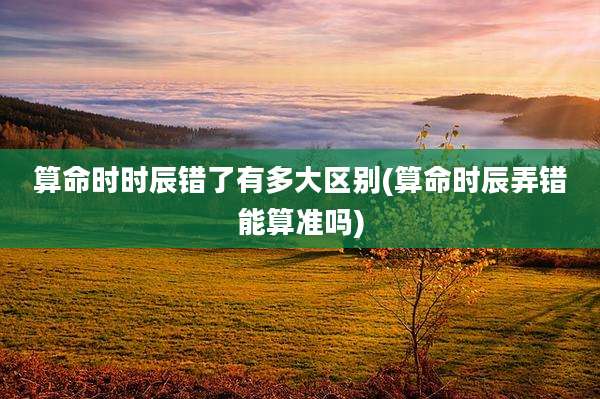 算命时时辰错了有多大区别(算命时辰弄错能算准吗)