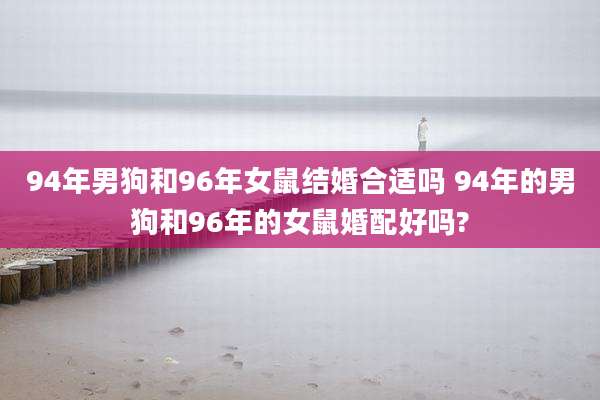 94年男狗和96年女鼠结婚合适吗 94年的男狗和96年的女鼠婚配好吗?