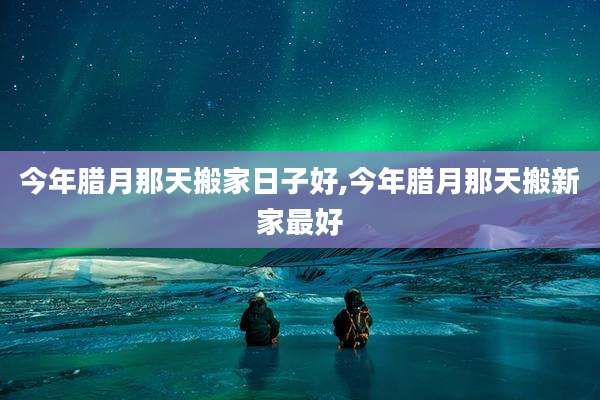 今年腊月那天搬家日子好,今年腊月那天搬新家最好