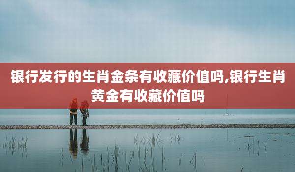银行发行的生肖金条有收藏价值吗,银行生肖黄金有收藏价值吗