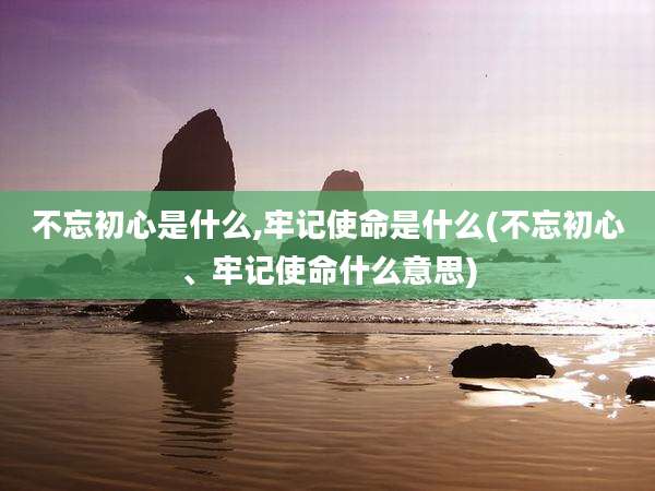 不忘初心是什么,牢记使命是什么(不忘初心、牢记使命什么意思)